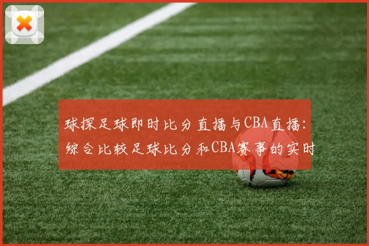 球探足球即时比分直播与CBA直播：综合比较足球比分和CBA赛事的实时更新